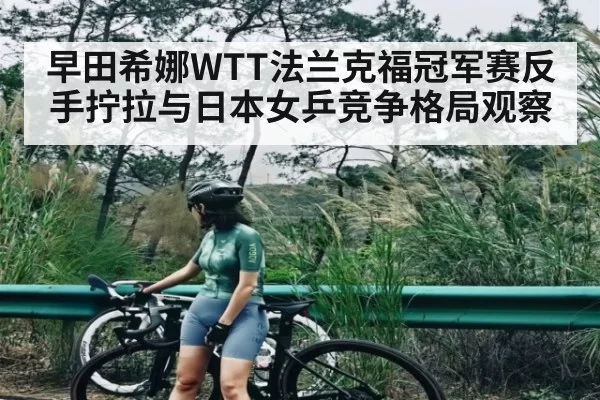 早田希娜WTT法兰克福冠军赛反手拧拉与日本女乒竞争格局观察